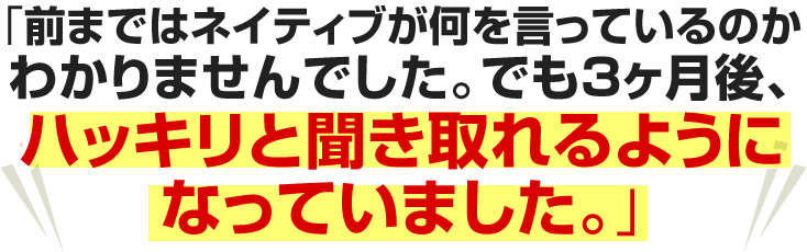 前まではネイティブが何を言っているのかわかりませんでした。でも３ヶ月後、ハッキリと聞き取れるようになっていました。