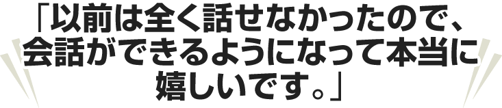 以前は全く話せなかったので、会話ができるようになって本当に嬉しいです。